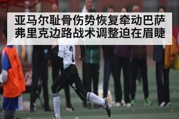 亚马尔耻骨伤势恢复牵动巴萨 弗里克边路战术调整迫在眉睫